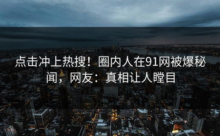 点击冲上热搜！圈内人在91网被爆秘闻，网友：真相让人瞠目