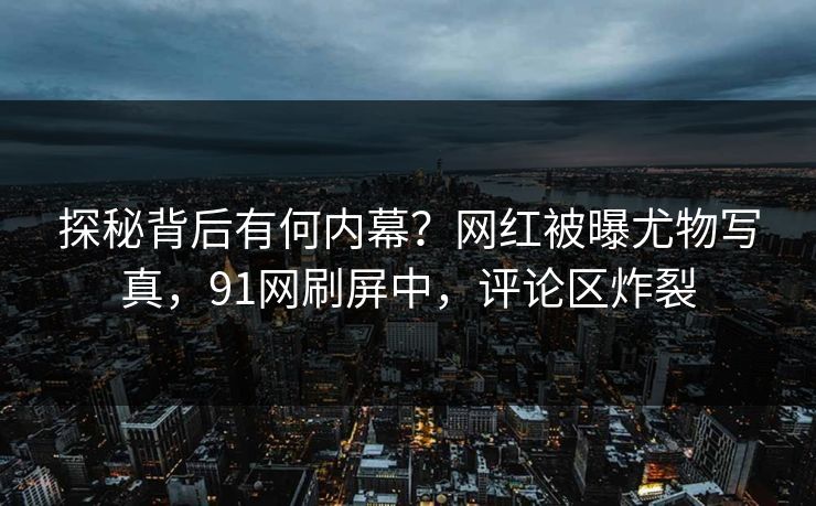 探秘背后有何内幕？网红被曝尤物写真，91网刷屏中，评论区炸裂