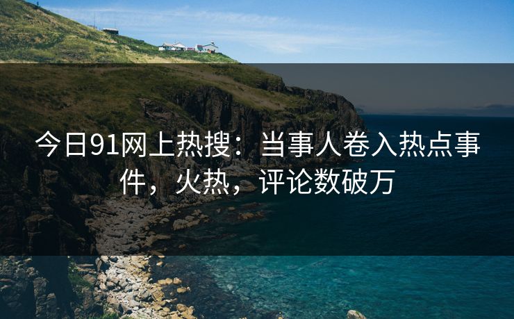 今日91网上热搜：当事人卷入热点事件，火热，评论数破万