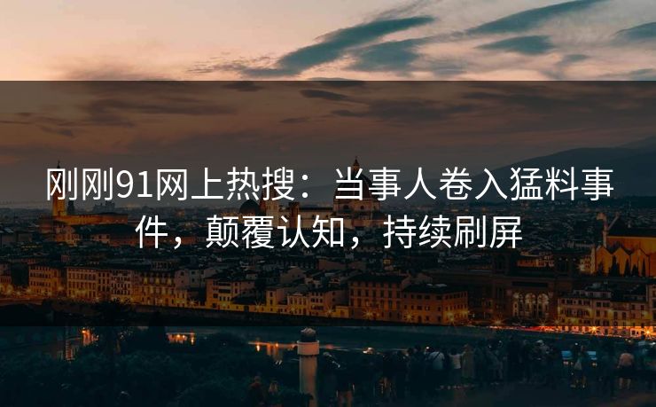 刚刚91网上热搜：当事人卷入猛料事件，颠覆认知，持续刷屏