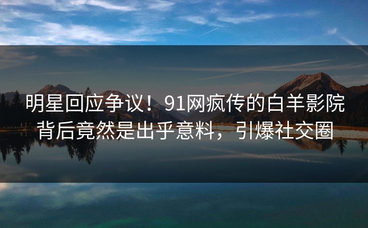 明星回应争议！91网疯传的白羊影院背后竟然是出乎意料，引爆社交圈