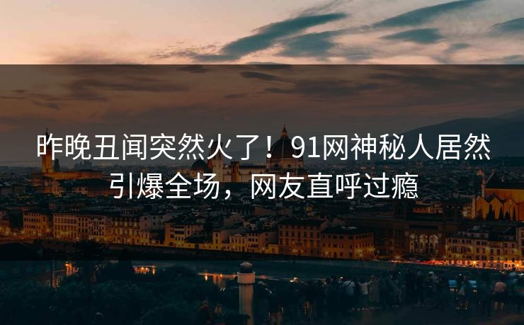 昨晚丑闻突然火了！91网神秘人居然引爆全场，网友直呼过瘾