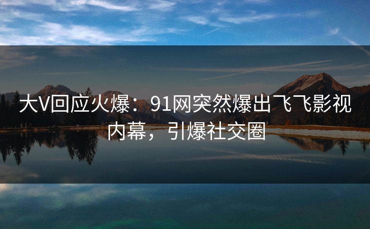 大V回应火爆：91网突然爆出飞飞影视内幕，引爆社交圈