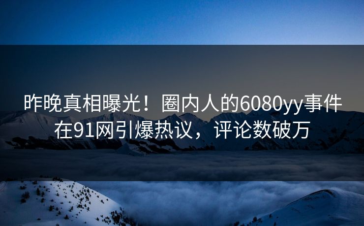 昨晚真相曝光！圈内人的6080yy事件在91网引爆热议，评论数破万