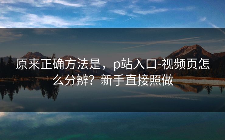 原来正确方法是，p站入口-视频页怎么分辨？新手直接照做