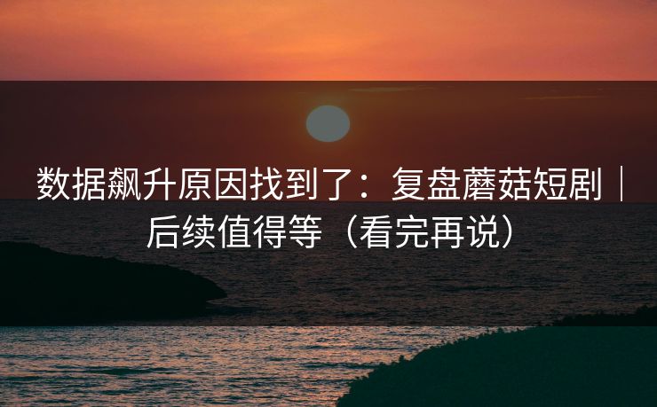 数据飙升原因找到了:复盘蘑菇短剧|后续值得等(看完再说)