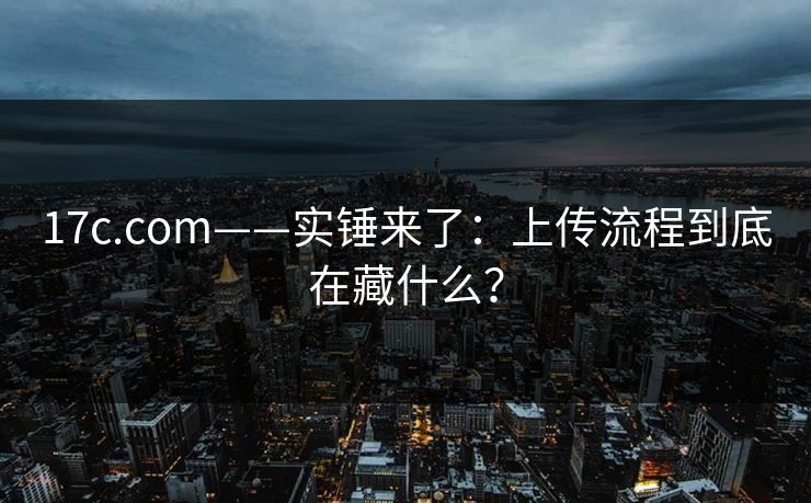 17c.com——实锤来了:上传流程到底在藏什么?