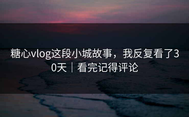 糖心vlog这段小城故事,我反复看了30天|看完记得评论