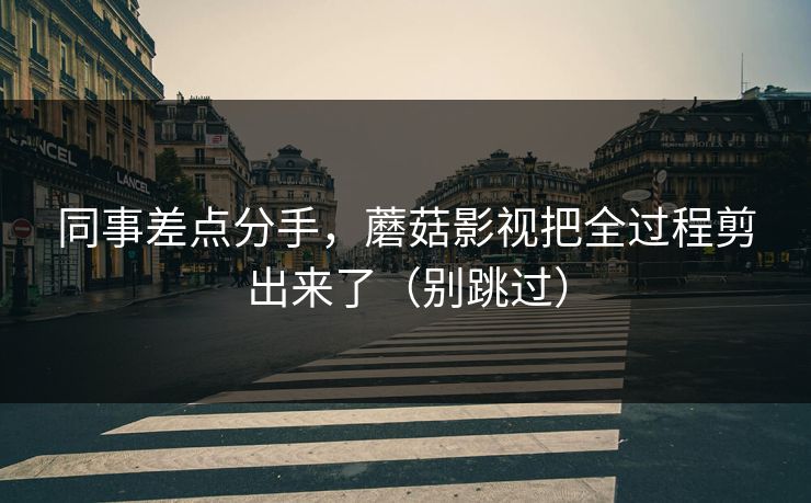 同事差点分手，蘑菇影视把全过程剪出来了（别跳过）
