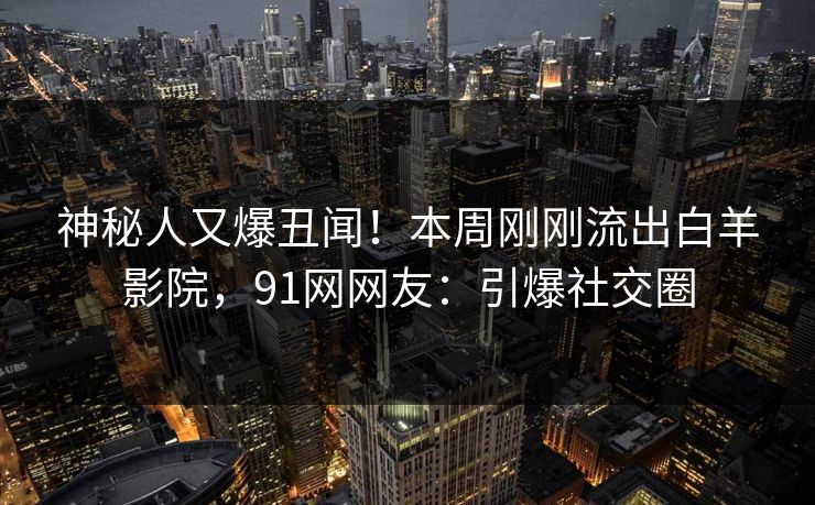 神秘人又爆丑闻！本周刚刚流出白羊影院，91网网友：引爆社交圈