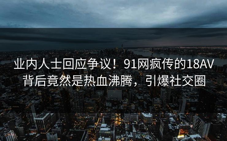 业内人士回应争议！91网疯传的18AV背后竟然是热血沸腾，引爆社交圈