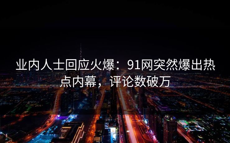 业内人士回应火爆：91网突然爆出热点内幕，评论数破万