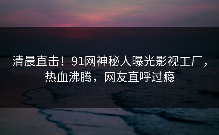 清晨直击！91网神秘人曝光影视工厂，热血沸腾，网友直呼过瘾
