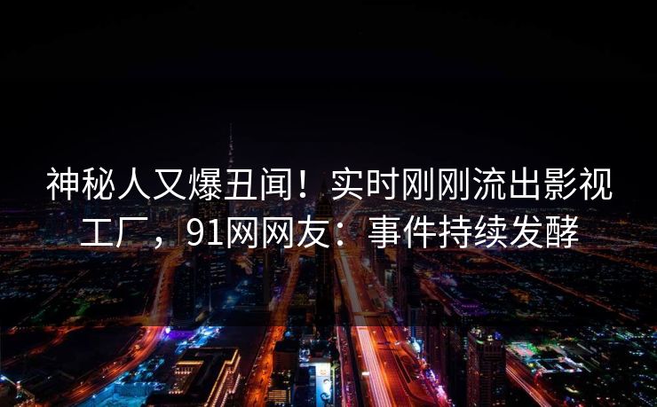 神秘人又爆丑闻！实时刚刚流出影视工厂，91网网友：事件持续发酵