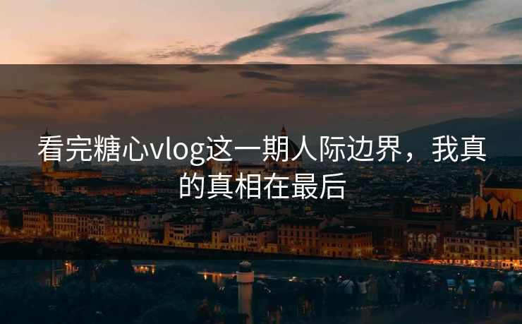 看完糖心vlog这一期人际边界，我真的真相在最后