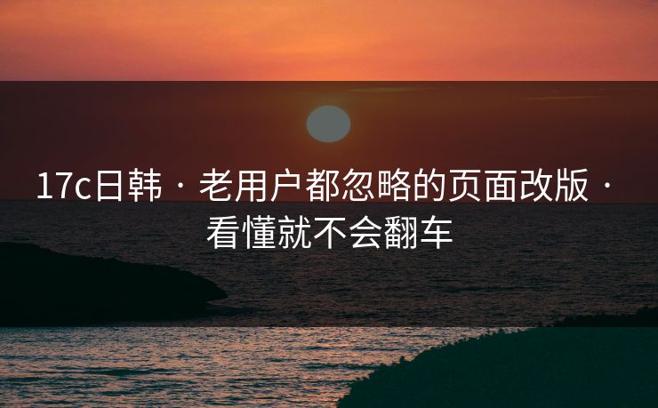 17c日韩 · 老用户都忽略的页面改版 · 看懂就不会翻车