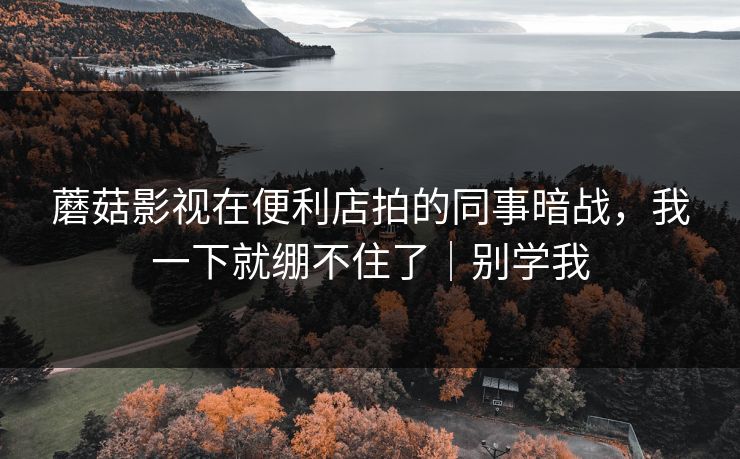 蘑菇影视在便利店拍的同事暗战，我一下就绷不住了｜别学我