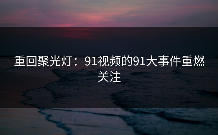 重回聚光灯：91视频的91大事件重燃关注