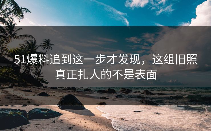 51爆料追到这一步才发现，这组旧照真正扎人的不是表面
